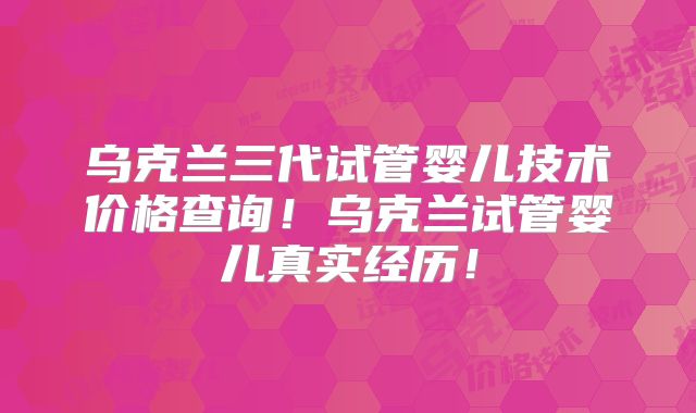 乌克兰三代试管婴儿技术价格查询!乌克兰试管婴儿真实经历!