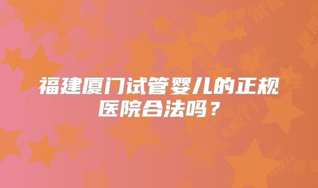 福建厦门试管婴儿的正规医院合法吗？