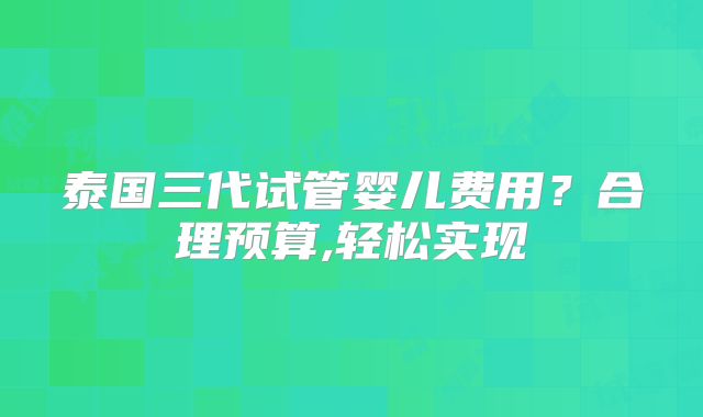 泰国三代试管婴儿费用?合理预算,轻松实现