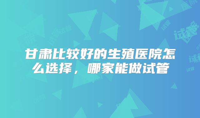 甘肃比较好的生殖医院怎么选择,哪家能做试管