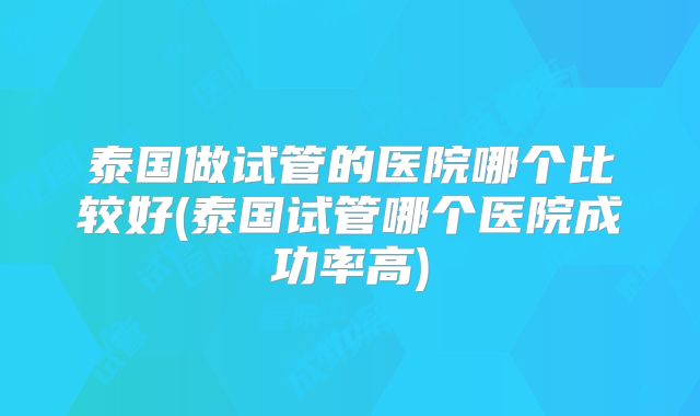 泰国做试管的医院哪个比较好(泰国试管哪个医院成功率高)