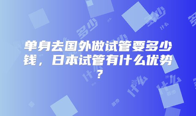 单身去国外做试管要多少钱，日本试管有什么优势？