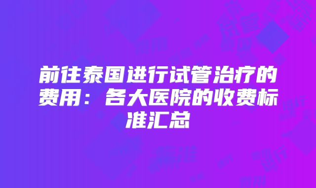 前往泰国进行试管治疗的费用：各大医院的收费标准汇总