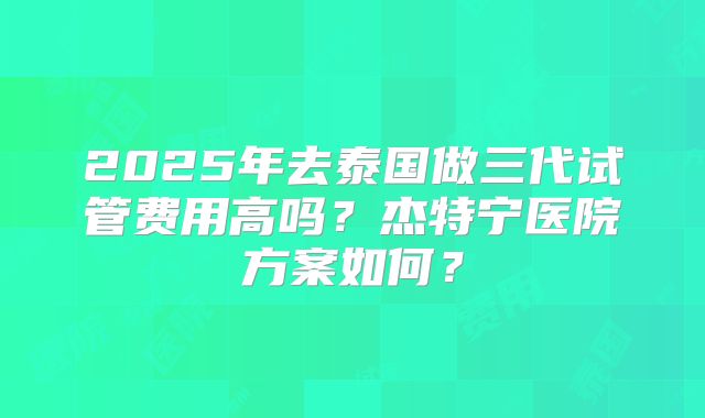 2025年去泰国做三代试管费用高吗？杰特宁医院方案如何？