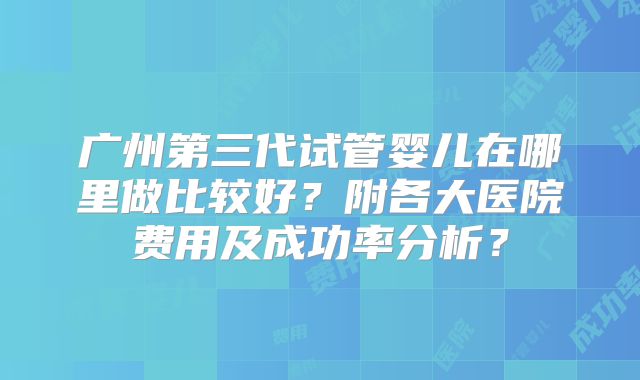广州第三代试管婴儿在哪里做比较好?附各大医院费用及成功率分析?