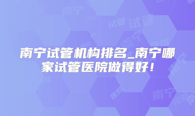 南宁试管机构排名_南宁哪家试管医院做得好!