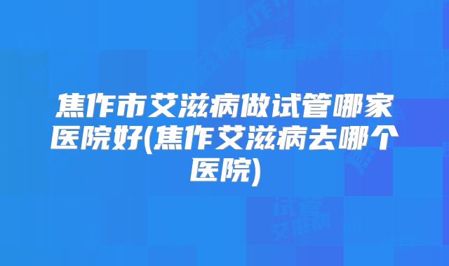 焦作市艾滋病做试管哪家医院好(焦作艾滋病去哪个医院)