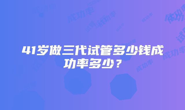 41岁做三代试管多少钱成功率多少？