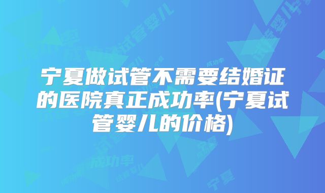宁夏做试管不需要结婚证的医院真正成功率(宁夏试管婴儿的价格)
