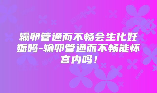 输卵管通而不畅会生化妊娠吗-输卵管通而不畅能怀宫内吗!