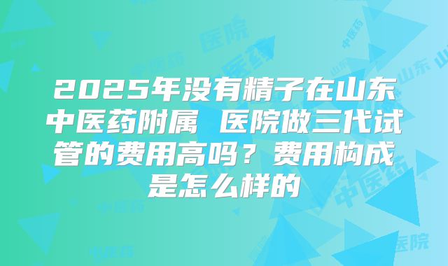2025年没有精子在山东中医药附属 医院做三代试管的费用高吗？费用构成是怎么样的