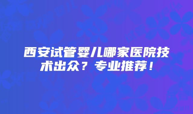 西安试管婴儿哪家医院技术出众？专业推荐！