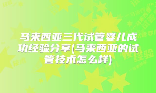马来西亚三代试管婴儿成功经验分享(马来西亚的试管技术怎么样)