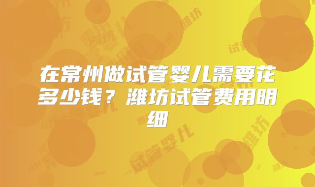 在常州做试管婴儿需要花多少钱？潍坊试管费用明细