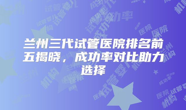 兰州三代试管医院排名前五揭晓，成功率对比助力选择