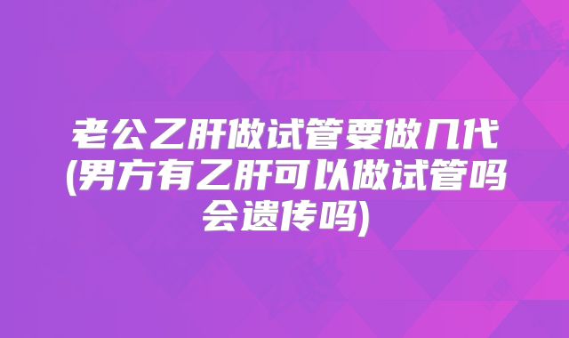 老公乙肝做试管要做几代(男方有乙肝可以做试管吗会遗传吗)