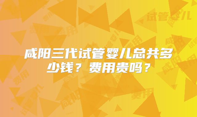 咸阳三代试管婴儿总共多少钱？费用贵吗？