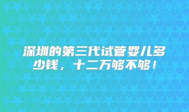 深圳的第三代试管婴儿多少钱,十二万够不够!