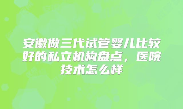 安徽做三代试管婴儿比较好的私立机构盘点,医院技术怎么样