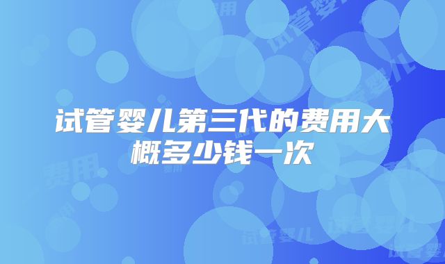 试管婴儿第三代的费用大概多少钱一次