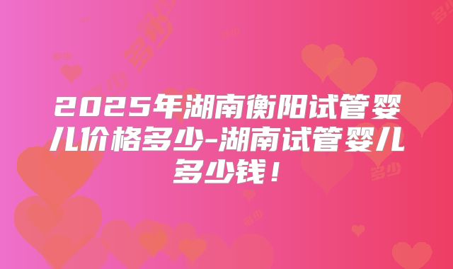 2025年湖南衡阳试管婴儿价格多少-湖南试管婴儿多少钱！