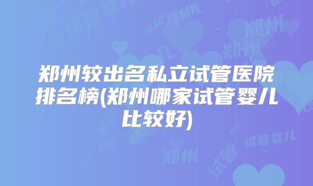 郑州较出名私立试管医院排名榜(郑州哪家试管婴儿比较好)