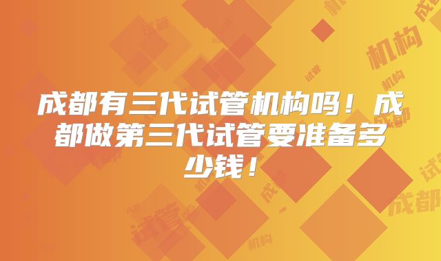 成都有三代试管机构吗！成都做第三代试管要准备多少钱！
