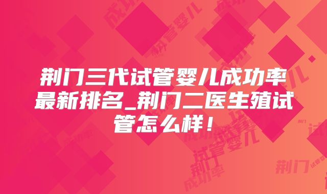荆门三代试管婴儿成功率最新排名_荆门二医生殖试管怎么样！