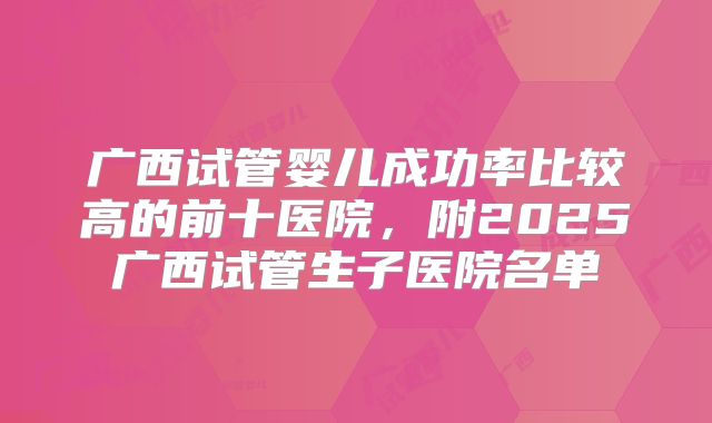 广西试管婴儿成功率比较高的前十医院,附2025广西试管生子医院名单
