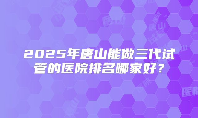 2025年唐山能做三代试管的医院排名哪家好?