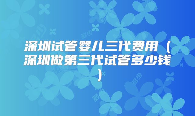 深圳试管婴儿三代费用(深圳做第三代试管多少钱)
