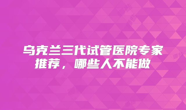 乌克兰三代试管医院专家推荐,哪些人不能做