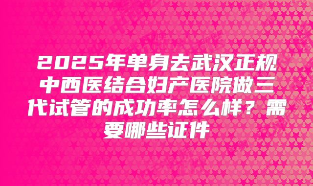 2025年单身去武汉正规中西医结合妇产医院做三代试管的成功率怎么样?需要哪些证件