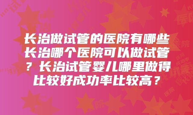 长治做试管的医院有哪些长治哪个医院可以做试管?长治试管婴儿哪里做得比较好成功率比较高?