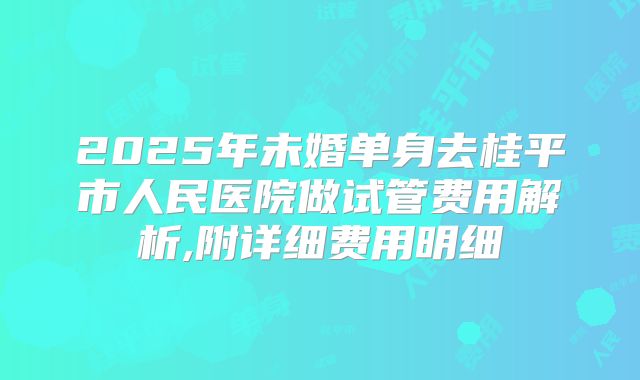 2025年未婚单身去桂平市人民医院做试管费用解析,附详细费用明细