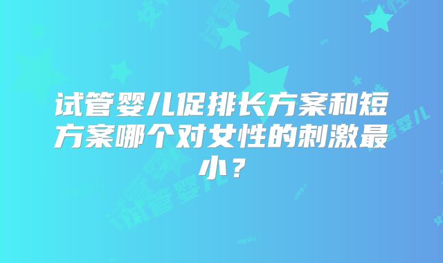 试管婴儿促排长方案和短方案哪个对女性的刺激最小?