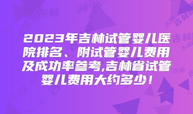 2023年吉林试管婴儿医院排名、附试管婴儿费用及成功率参考,吉林省试管婴儿费用大约多少!