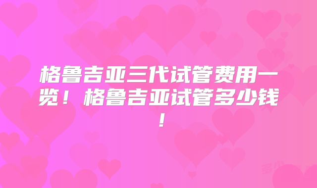 格鲁吉亚三代试管费用一览！格鲁吉亚试管多少钱！