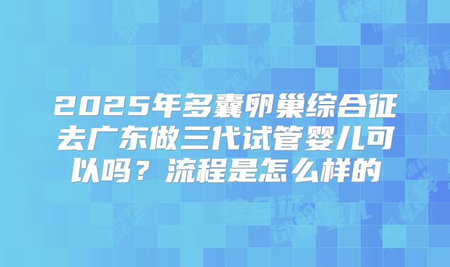 2025年多囊卵巢综合征去广东做三代试管婴儿可以吗?流程是怎么样的
