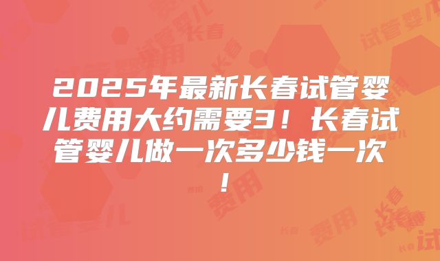 2025年最新长春试管婴儿费用大约需要3!长春试管婴儿做一次多少钱一次!