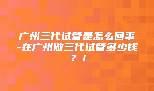 广州三代试管是怎么回事-在广州做三代试管多少钱？！