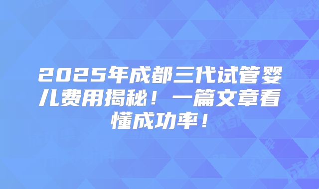 2025年成都三代试管婴儿费用揭秘！一篇文章看懂成功率！