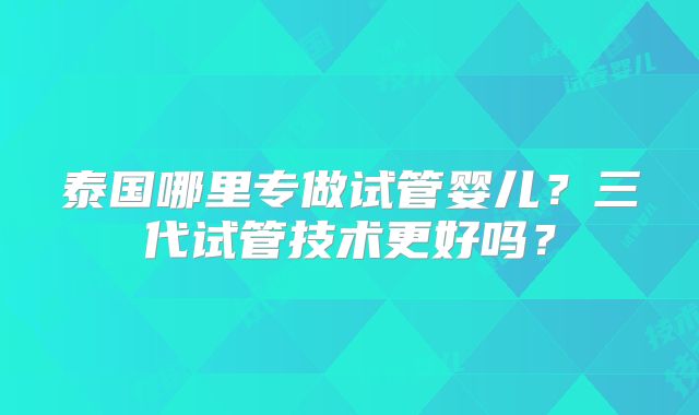 泰国哪里专做试管婴儿?三代试管技术更好吗?