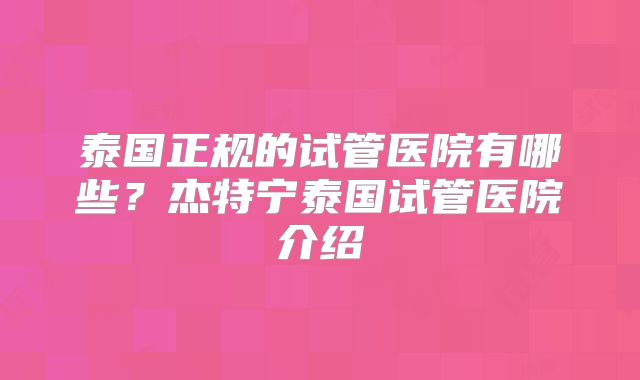 泰国正规的试管医院有哪些?杰特宁泰国试管医院介绍