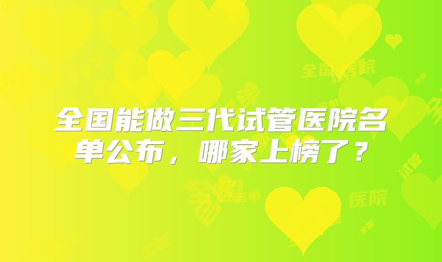 全国能做三代试管医院名单公布,哪家上榜了?