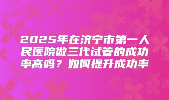 2025年在济宁市第一人民医院做三代试管的成功率高吗？如何提升成功率