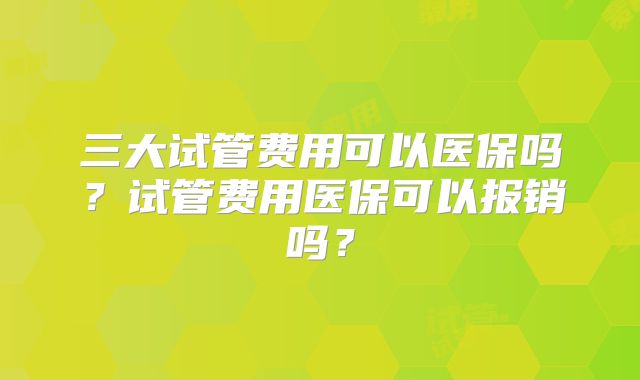 三大试管费用可以医保吗？试管费用医保可以报销吗？