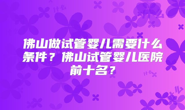 佛山做试管婴儿需要什么条件?佛山试管婴儿医院前十名?