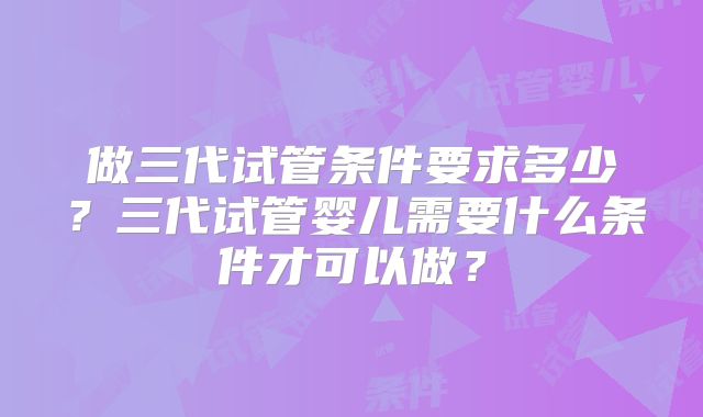做三代试管条件要求多少?三代试管婴儿需要什么条件才可以做?