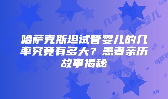 哈萨克斯坦试管婴儿的几率究竟有多大?患者亲历故事揭秘